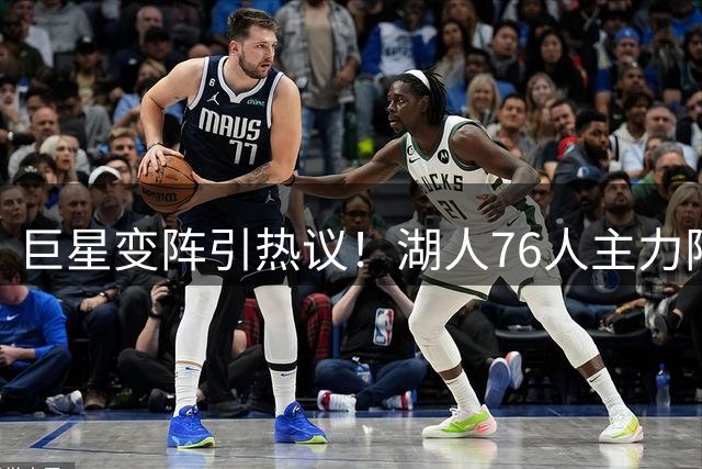 巨星变阵引热议！湖人76人主力阵容对比暗藏玄机